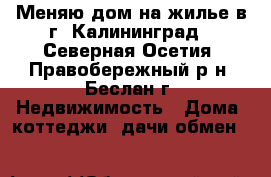 Меняю дом на жилье в г. Калининград - Северная Осетия, Правобережный р-н, Беслан г. Недвижимость » Дома, коттеджи, дачи обмен   